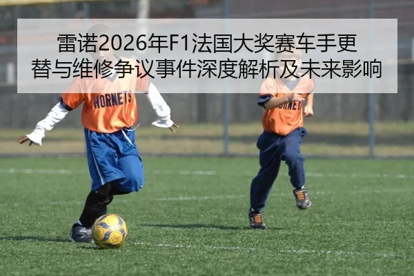 雷诺2026年F1法国大奖赛车手更替与维修争议事件深度解析及未来影响